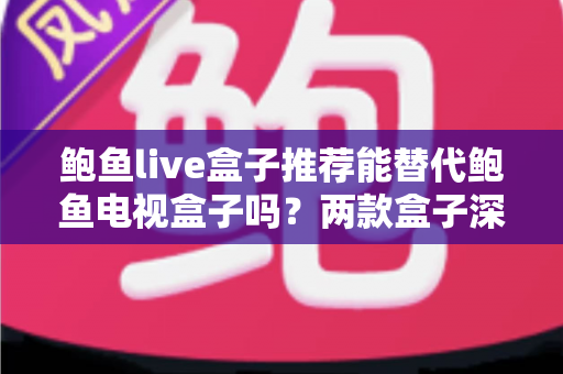 鲍鱼live盒子推荐能替代鲍鱼电视盒子吗？两款盒子深度对比与选购全指南