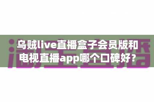 乌贼live直播盒子会员版和电视直播app哪个口碑好?全面解析与选购避坑指南 乌贼live直播盒子会员版和电视直播app哪个口碑好?全面解析与选购避坑指南