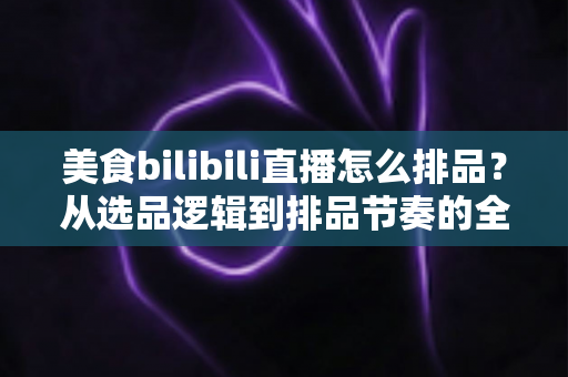 美食bilibili直播怎么排品?从选品逻辑到排品节奏的全流程实战攻略,助你直播间人气与成交双丰收 美食bilibili直播怎么排品?从选品逻辑到排品节奏的全流程实战攻略,助你直播间人气与成交双丰收