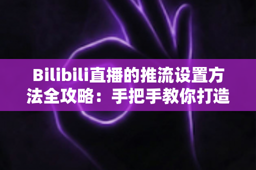 Bilibili直播的推流设置方法全攻略:手把手教你打造高清流畅的开播体验 Bilibili直播的推流设置方法全攻略:手把手教你打造高清流畅的开播体验