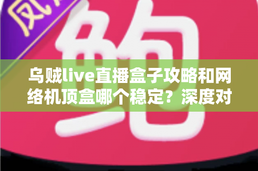 乌贼live直播盒子攻略和网络机顶盒哪个稳定?深度对比解析助你找到最佳观影方案 乌贼live直播盒子攻略和网络机顶盒哪个稳定?深度对比解析助你找到最佳观影方案