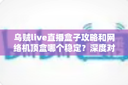乌贼live直播盒子攻略和网络机顶盒哪个稳定？深度对比解析助你找到最佳观影方案