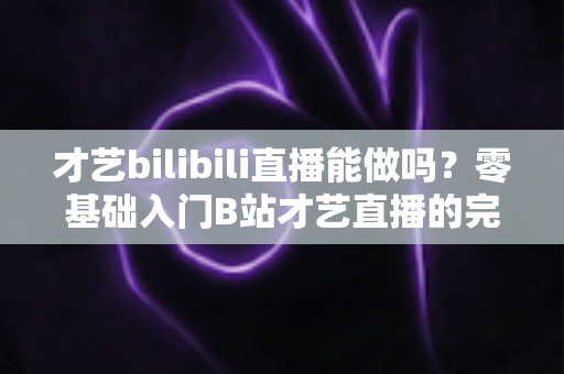 才艺bilibili直播能做吗?零基础入门B站才艺直播的完整攻略与变现指南 才艺bilibili直播能做吗?零基础入门B站才艺直播的完整攻略与变现指南