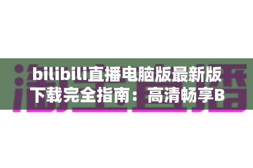 bilibili直播电脑版最新版下载完全指南：高清畅享B站直播的必备教程