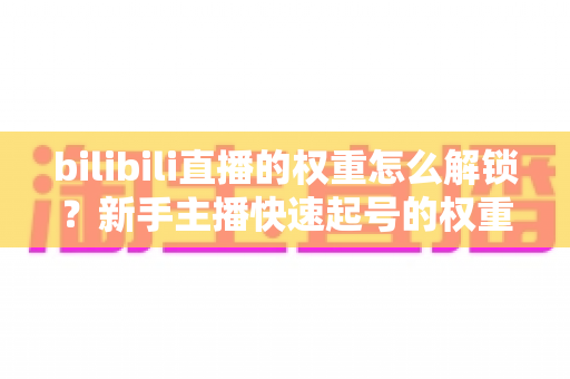 bilibili直播的权重怎么解锁？新手主播快速起号的权重提升全攻略