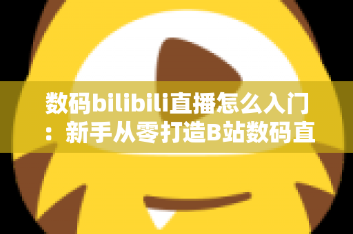 数码bilibili直播怎么入门：新手从零打造B站数码直播间的完整实战指南