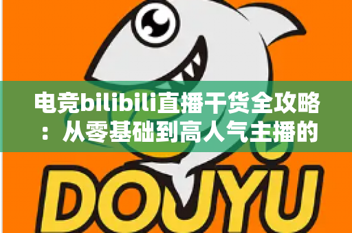 电竞bilibili直播干货全攻略：从零基础到高人气主播的实战进阶指南
