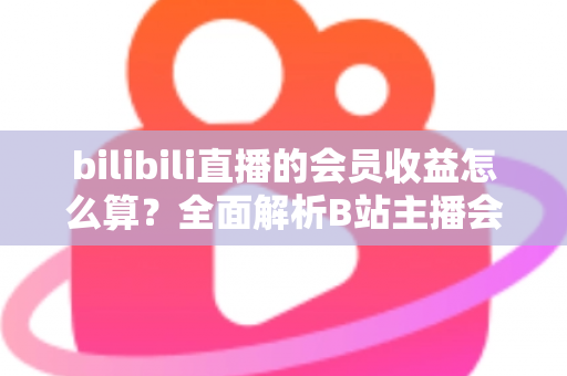 bilibili直播的会员收益怎么算？全面解析B站主播会员收入构成、分成比例与结算提现全流程