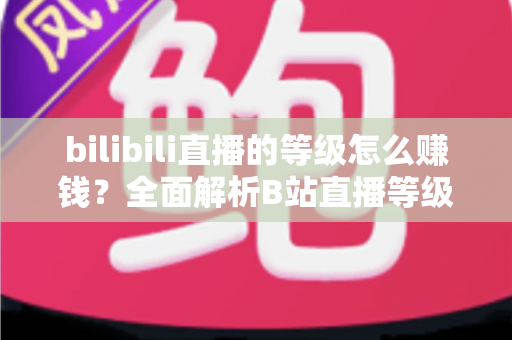 bilibili直播的等级怎么赚钱?全面解析B站直播等级体系与变现实战攻略 bilibili直播的等级怎么赚钱?全面解析B站直播等级体系与变现实战攻略