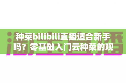 种菜bilibili直播适合新手吗？零基础入门云种菜的观看指南与实用价值全解析