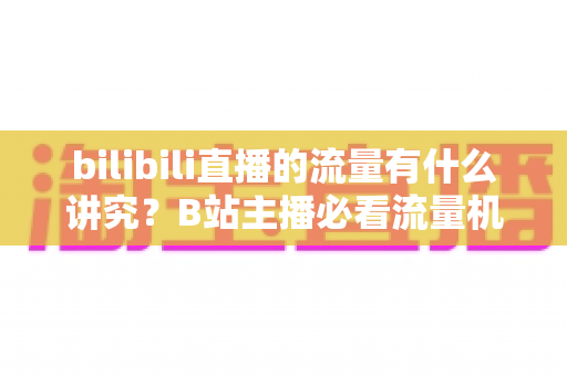 bilibili直播的流量有什么讲究？B站主播必看流量机制与涨流实战指南