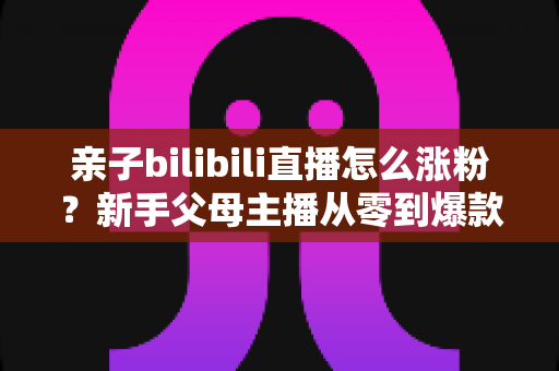 亲子bilibili直播怎么涨粉?新手父母主播从零到爆款的实战涨粉指南 亲子bilibili直播怎么涨粉?新手父母主播从零到爆款的实战涨粉指南