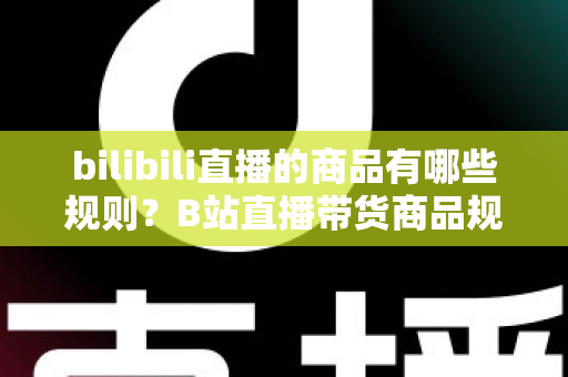 bilibili直播的商品有哪些规则？B站直播带货商品规范与合规运营全解析