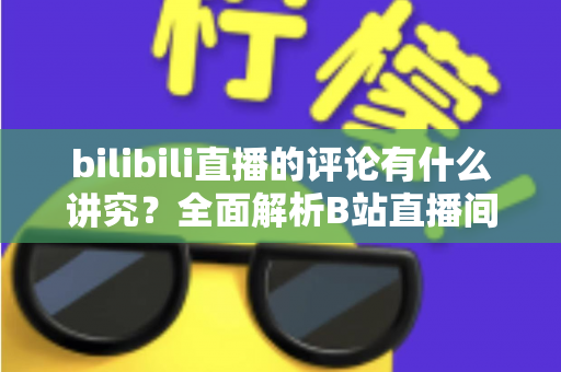 bilibili直播的评论有什么讲究？全面解析B站直播间弹幕礼仪与互动规则