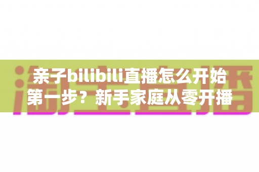 亲子bilibili直播怎么开始第一步？新手家庭从零开播的完整实战指南