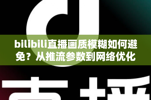 bilibili直播画质模糊如何避免？从推流参数到网络优化的全流程高清直播指南