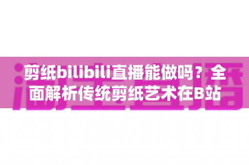 剪纸bilibili直播能做吗?全面解析传统剪纸艺术在B站直播的可行性、玩法与变现全攻略 剪纸bilibili直播能做吗?全面解析传统剪纸艺术在B站直播的可行性、玩法与变现全攻略