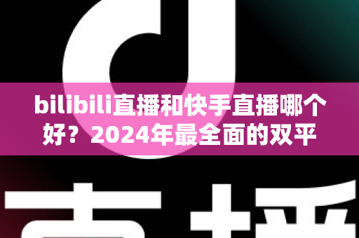 bilibili直播和快手直播哪个好？2024年最全面的双平台深度对比与选择指南