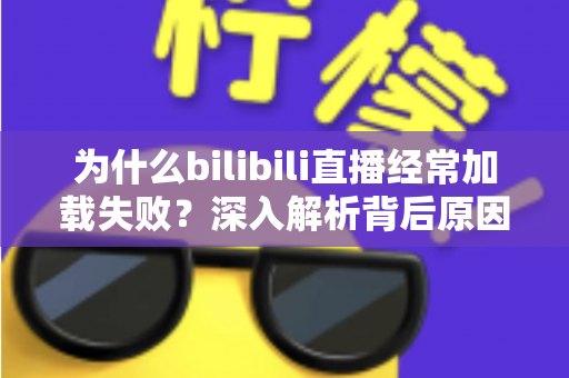 为什么bilibili直播经常加载失败？深入解析背后原因并提供全方位实用解决方案