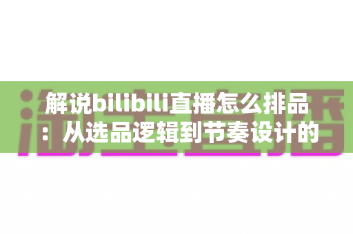 解说bilibili直播怎么排品：从选品逻辑到节奏设计的全流程实战指南