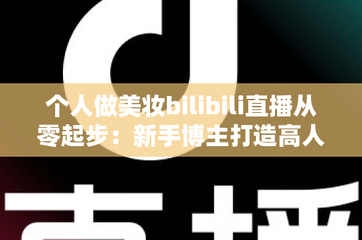 个人做美妆bilibili直播从零起步：新手博主打造高人气直播间的完整实战指南