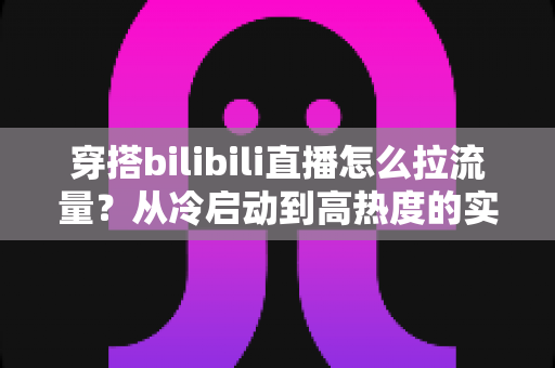 穿搭bilibili直播怎么拉流量?从冷启动到高热度的实战引流全攻略 穿搭bilibili直播怎么拉流量?从冷启动到高热度的实战引流全攻略