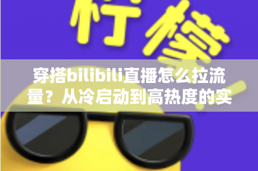 穿搭bilibili直播怎么拉流量？从冷启动到高热度的实战引流全攻略