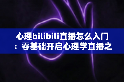 心理bilibili直播怎么入门：零基础开启心理学直播之路的全方位实战指南