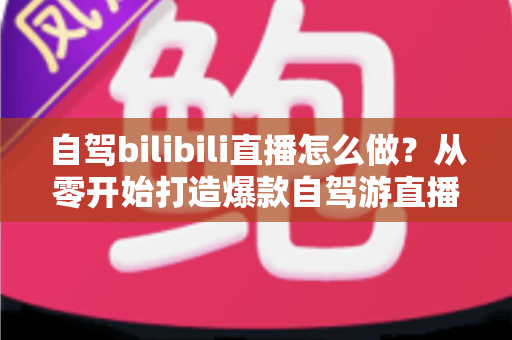 自驾bilibili直播怎么做？从零开始打造爆款自驾游直播的完整攻略