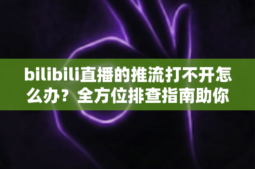 bilibili直播的推流打不开怎么办？全方位排查指南助你快速恢复开播