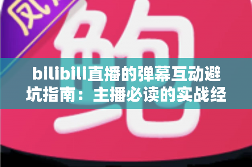 bilibili直播的弹幕互动避坑指南：主播必读的实战经验与技巧全解析
