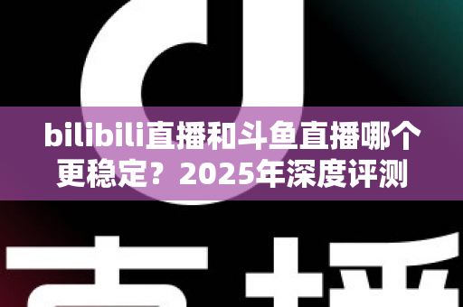 bilibili直播和斗鱼直播哪个更稳定？2025年深度评测与全面对比分析指南