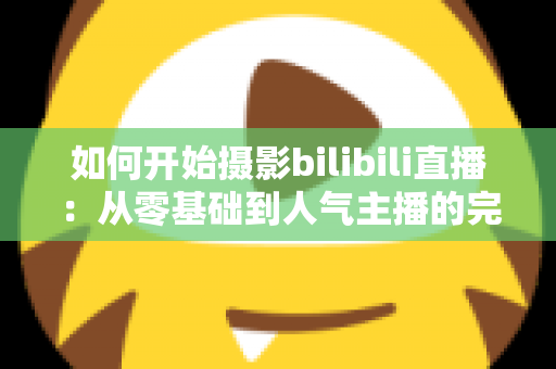如何开始摄影bilibili直播：从零基础到人气主播的完整实战指南（2025最新版）