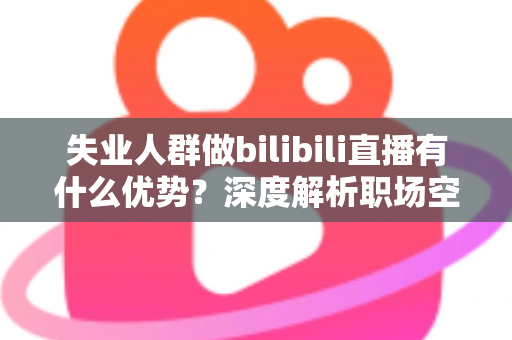 失业人群做bilibili直播有什么优势？深度解析职场空窗期的直播创业新出路