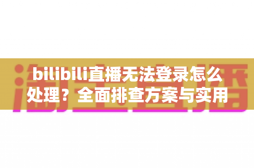 bilibili直播无法登录怎么处理？全面排查方案与实用解决指南助你快速恢复观看体验