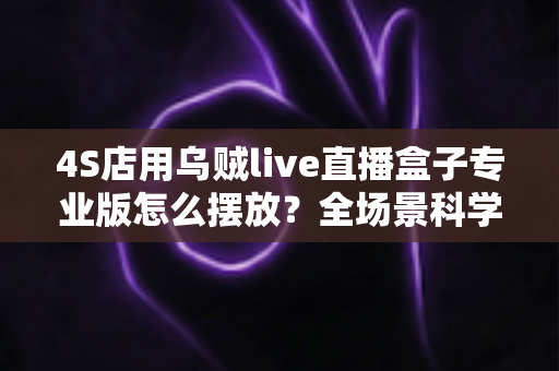 4S店用乌贼live直播盒子专业版怎么摆放？全场景科学布置方案助力汽车直播间高效转化