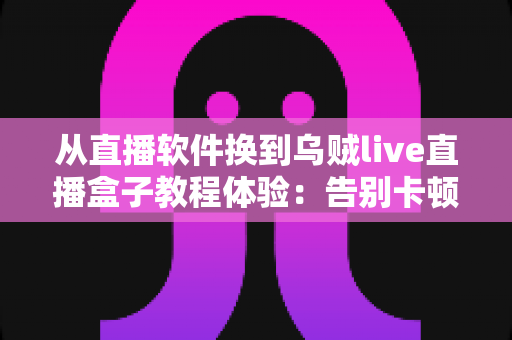 从直播软件换到乌贼live直播盒子教程体验：告别卡顿掉帧，新手也能一次搞定的直播硬件升级实战指南