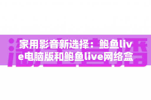 家用影音新选择：鲍鱼live电脑版和鲍鱼live网络盒子哪个更适合家用？