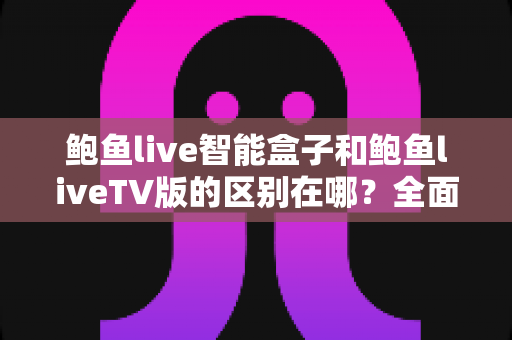 鲍鱼live智能盒子和鲍鱼liveTV版的区别在哪?全面对比解析,帮你选对适合自己的版本 鲍鱼live智能盒子和鲍鱼liveTV版的区别在哪?全面对比解析,帮你选对适合自己的版本