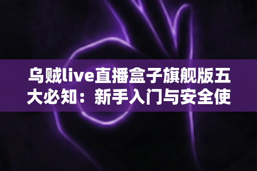 乌贼live直播盒子旗舰版五大必知：新手入门与安全使用全攻略
