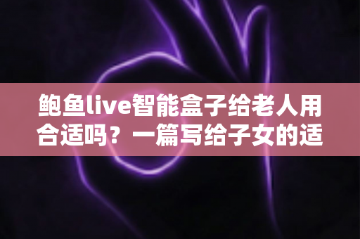 鲍鱼live智能盒子给老人用合适吗？一篇写给子女的适老化选购与使用全指南