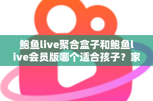 鲍鱼live聚合盒子和鲍鱼live会员版哪个适合孩子？家长必读的全面安全指南与理性选择分析