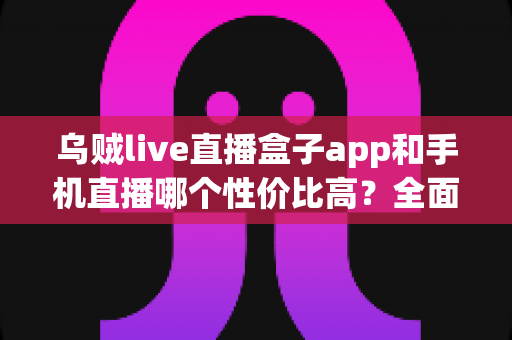 乌贼live直播盒子app和手机直播哪个性价比高?全面解析助你选对直播设备方案 乌贼live直播盒子app和手机直播哪个性价比高?全面解析助你选对直播设备方案