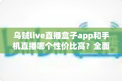 乌贼live直播盒子app和手机直播哪个性价比高?全面解析助你选对直播设备方案 乌贼live直播盒子app和手机直播哪个性价比高?全面解析助你选对直播设备方案