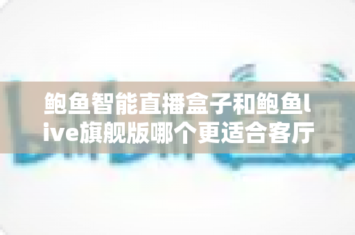 鲍鱼智能直播盒子和鲍鱼live旗舰版哪个更适合客厅？2025年客厅观影设备深度选购指南