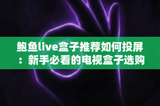 鲍鱼live盒子推荐如何投屏：新手必看的电视盒子选购与投屏完整攻略
