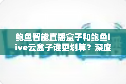 鲍鱼智能直播盒子和鲍鱼live云盒子谁更划算？深度对比评测帮你选对设备