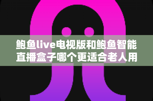 鲍鱼live电视版和鲍鱼智能直播盒子哪个更适合老人用？——子女必读的老年友好直播观看方案深度对比