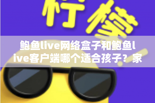 鲍鱼live网络盒子和鲍鱼live客户端哪个适合孩子？家长必看的全面对比与选择指南