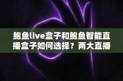 鲍鱼live盒子和鲍鱼智能直播盒子如何选择？两大直播盒子选购要点全解析